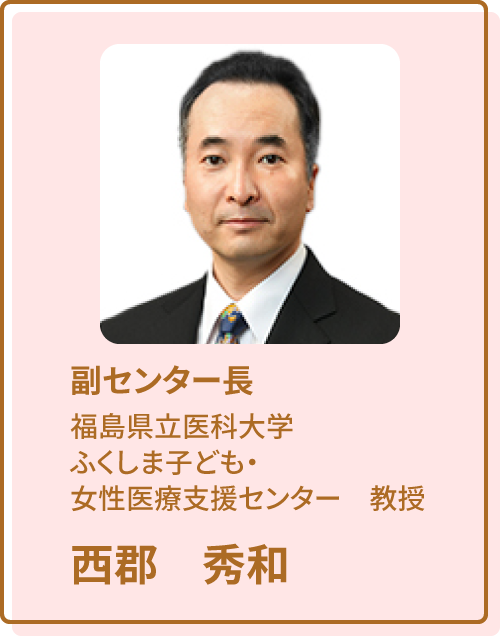 福島ユニットセンター　副センター長 福島県医科大学 ふくしま子ども・女性医療支援センター 教授 西郡秀和